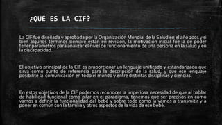 ¿QUÉ ES LA CIF?
La CIF fue diseñada y aprobada por la Organización Mundial de la Salud en el año 2001 y si
bien algunos términos siempre están en revisión, la motivación inicial fue la de poder
tener parámetros para analizar el nivel de funcionamiento de una persona en la salud y en
la discapacidad.
El objetivo principal de la CIF es proporcionar un lenguaje unificado y estandarizado que
sirva como punto de referencia para la descripción de la salud, y que ese lenguaje
posibilite la comunicación en todo el mundo y entre distintas disciplinas y ciencias.
En estos objetivos de la CIF podemos reconocer la imperiosa necesidad de que al hablar
de habilidad funcional como pilar en el paradigma, tenemos que ser precisos en cómo
vamos a definir la funcionalidad del bebé y sobre todo como la vamos a transmitir y a
poner en común con la familia y otros aspectos de la vida de ese bebé.
 
