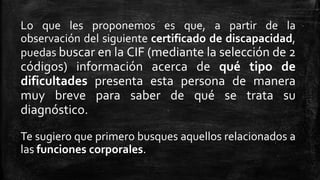 Lo que les proponemos es que, a partir de la
observación del siguiente certificado de discapacidad,
puedas buscar en la CIF (mediante la selección de 2
códigos) información acerca de qué tipo de
dificultades presenta esta persona de manera
muy breve para saber de qué se trata su
diagnóstico.
Te sugiero que primero busques aquellos relacionados a
las funciones corporales.
 