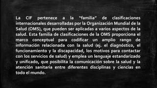 La CIF pertenece a la “familia” de clasificaciones
internacionales desarrolladas por la Organización Mundial de la
Salud (OMS), que pueden ser aplicadas a varios aspectos de la
salud. Esta familia de clasificaciones de la OMS proporciona el
marco conceptual para codificar un amplio rango de
información relacionada con la salud (ej. el diagnóstico, el
funcionamiento y la discapacidad, los motivos para contactar
con los servicios de salud) y emplea un lenguaje estandarizado
y unificado, que posibilita la comunicación sobre la salud y la
atención sanitaria entre diferentes disciplinas y ciencias en
todo el mundo.
 
