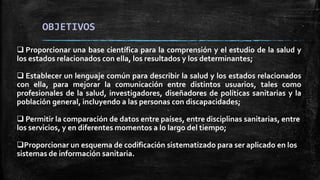 OBJETIVOS
 Proporcionar una base científica para la comprensión y el estudio de la salud y
los estados relacionados con ella, los resultados y los determinantes;
 Establecer un lenguaje común para describir la salud y los estados relacionados
con ella, para mejorar la comunicación entre distintos usuarios, tales como
profesionales de la salud, investigadores, diseñadores de políticas sanitarias y la
población general, incluyendo a las personas con discapacidades;
 Permitir la comparación de datos entre países, entre disciplinas sanitarias, entre
los servicios, y en diferentes momentos a lo largo del tiempo;
Proporcionar un esquema de codificación sistematizado para ser aplicado en los
sistemas de información sanitaria.
 