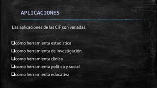 APLICACIONES
Las aplicaciones de las CIF son variadas:
como herramienta estadística
como herramienta de investigación
como herramienta clínica
como herramienta política y social
como herramienta educativa
 