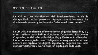 MODELO DE EMPLEO
La CIF es una clasificación del funcionamiento y de la
discapacidad de las personas. Agrupa sistemáticamente los
dominios de la salud y los dominios “relacionados con la salud”.
La CIF utiliza un sistema alfanumérico en el que las letras b, s, d y
e se utilizan para indicar Funciones Corporales, Estructuras
Corporales, Actividades y Participación, y Factores Ambientales.
Las letras van seguidas de un código numérico que empieza con el
número del capítulo (un dígito), seguido del segundo nivel (dos
dígitos) y del tercer y cuarto nivel (un dígito para cada uno).
 