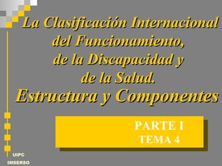UIPC
IMSERSO
TEMA 4
PARTE I
La Clasificación InternacionalLa Clasificación Internacional
del Funcionamiento,del Funcionamiento,
de la Discapacidad yde la Discapacidad y
de la Salud.de la Salud.
Estructura y ComponentesEstructura y Componentes
 