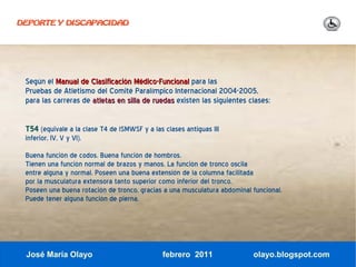 DEPORTE Y DISCAPACIDAD




 Según el Manual de Clasificación Médico-Funcional para las
 Pruebas de Atletismo del Comité Paralímpico Internacional 2004-2005,
 para las carreras de atletas en silla de ruedas existen las siguientes clases:

 T54 (equivale a la clase T4 de lSMWSF y a las clases antiguas III
 inferior, IV, V y VI).
 Buena función de codos. Buena función de hombros.
 Tienen una función normal de brazos y manos. La función de tronco oscila
 entre alguna y normal. Poseen una buena extensión de la columna facilitada
 por la musculatura extensora tanto superior como inferior del tronco.
 Poseen una buena rotación de tronco, gracias a una musculatura abdominal funcional.
 Puede tener alguna función de pierna.




 José María Olayo                              febrero 2011               olayo.blogspot.com
 