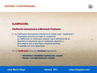 DEPORTE Y DISCAPACIDAD




     CLASIFICACIÓN.

     Clasificación Internacional en el Movimiento Paralímpico.

     1.1 La Clasificación Internacional (referida en el Código como “Clasificación”)
            proporciona una estructura para la competición.
            La Clasificación se realiza para asegurar que la deficiencia de un
            deportista es importante para el rendimiento deportivo, y
            para asegurar que el deportista compita en términos
            de igualdad con otros Deportistas.

     1.2 La Clasificación tiene dos funciones importantes:
               • Determinar la Elegibilidad (aptitud) para competir.
               • Agrupar a los deportistas para competir.



 José María Olayo                             febrero 2011                   olayo.blogspot.com
 