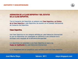 DEPORTE Y DISCAPACIDAD




     ASIGNACION DE LA CLASE DEPORTIVA Y DEL ESTATUS
     DE LA CLASE DEPORTIVA.

     Tras la Evaluación del Deportista, se asignará una Clase Deportiva y un Estatus
     de la Clase Deportiva a cada Deportista, de acuerdo con el Estándar Internacional
     de Evaluación del Deportista.

     Clase Deportiva.

     Una Clase Deportiva es una categoría definida por cada Federación Internacional
     en que los Deportistas son catalogados en referencia a una Limitación de la
     Actividad como resultado de la deficiencia/discapacidad.

     Los deportistas son asignados a una Clase Deportiva en base a las
     Reglas de Clasificación de cada Federación Internacional.

     La no elegibilidad para la Competición será considera como una Clase Deportiva.


 José María Olayo                           febrero 2011                  olayo.blogspot.com
 