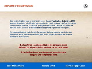 DEPORTE Y DISCAPACIDAD




    Sólo serán elegibles para su inscripción en los Juegos Paralímpicos de Londres, 2012
    aquellos deportistas clasificados que cumplan las condiciones de clasificación médico-
    funcional específicas de su deporte, y tengan el estatus de clasificación deportiva
    indicado en los criterios de elegibilidad del deportista específicos del deporte.
    Es responsabilidad de cada Comité Paralímpico Nacional asegurar que todos sus
    deportistas están debidamente clasificados en los respectivos deportes antes de
    proceder a la inscripción.


                Ø A los atletas con discapacidad se les agrupa en clases
               definidas por el grado de funcionalidad de sus capacidades.
                  Ø La clasificación no es más que una estructura para
                             asegurar una competencia justa.



 José María Olayo                            febrero 2011                  olayo.blogspot.com
 