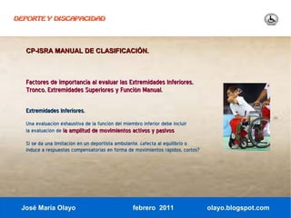 DEPORTE Y DISCAPACIDAD




  CP-ISRA MANUAL DE CLASIFICACIÓN.



  Factores de importancia al evaluar las Extremidades Inferiores,
  Tronco, Extremidades Superiores y Función Manual.

  Extremidades Inferiores.
  Una evaluación exhaustiva de la función del miembro inferior debe incluir
  la evaluación de la amplitud de movimientos activos y pasivos.
  Si se da una limitación en un deportista ambulante, ¿afecta al equilibrio o
  induce a respuestas compensatorias en forma de movimientos rápidos, cortos?




 José María Olayo                                 febrero 2011                  olayo.blogspot.com
 