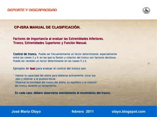 DEPORTE Y DISCAPACIDAD




  CP-ISRA MANUAL DE CLASIFICACIÓN.


  Factores de importancia al evaluar las Extremidades Inferiores,
  Tronco, Extremidades Superiores y Función Manual.

  Control de tronco. Puede ser frecuentemente un factor determinante, especialmente
  entre las clases 3 y 4, en las que la flexión y rotación del tronco son factores decisivos.
  Puede ser también un factor determinante en las clases 5 y 6.

  Ejemplos de test para evaluar el control del tronco son:
  · Valorar la capacidad del atleta para doblarse activamente, tocar sus
    pies y retornar a la postura inicial.
  · Observar la movilidad del tronco del atleta, su equilibrio y la rotación
   del tronco, durante un lanzamiento.

   En cada caso, deberá observarse atentamente el movimiento del tronco.



 José María Olayo                                    febrero 2011                       olayo.blogspot.com
 