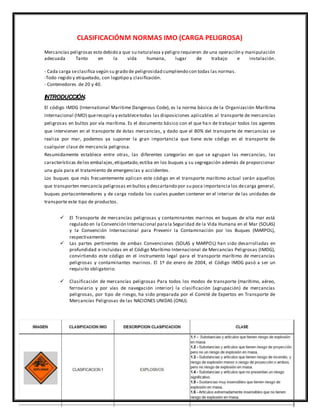 CLASIFICACIÓNM NORMAS IMO (CARGA PELIGROSA)
Mercancías peligrosas esto debido a que su naturaleza y peligro requieren de una operación y manipulación
adecuada Tanto en la vida humana, lugar de trabajo e instalación.
- Cada carga seclasifica según su grado de peligrosidad cumpliendo con todas las normas.
-Todo regido y etiquetado, con logotipo y clasificación.
- Contenedores de 20 y 40.
INTRODUCCIÓN.
El código IMDG (International Maritime Dangerous Code), es la norma básica de la Organización Marítima
Internacional (IMO) querecopila y establecetodas las disposiciones aplicables al transporte de mercancías
peligrosas en bultos por vía marítima. Es el documento básico con el que ha n de trabajar todos los agentes
que intervienen en el transporte de éstas mercancías, y dado que el 80% del transporte de mercancías se
realiza por mar, podemos ya suponer la gran importancia que tiene este código en el transporte de
cualquier clase de mercancía peligrosa.
Resumidamente establece entre otras, las diferentes categorías en que se agrupan las mercancías, las
características delos embalajes,etiquetado,estiba en los buques y su segregación además de proporcionar
una guía para el tratamiento de emergencias y accidentes.
Los buques que más frecuentemente aplican este código en el transporte marítimo actual serán aquellos
que transporten mercancía peligrosas en bultos y descartando por su poca importancia los decarga general,
buques portacontenedores y de carga rodada los cuales pueden contener en el interior de las unidades de
transporte este tipo de productos.
 El Transporte de mercancías peligrosas y contaminantes marinos en buques de alta mar está
regulado en la Convención Internacional parala Seguridad de la Vida Humana en el Mar (SOLAS)
y la Convención Internacional para Prevenir la Contaminación por los Buques (MARPOL),
respectivamente.
 Las partes pertinentes de ambas Convenciones (SOLAS y MARPOL) han sido desarrolladas en
profundidad e incluidas en el Código Marítimo Internacional de Mercancías Peligrosas (IMDG),
convirtiendo este código en el instrumento legal para el transporte marítimo de mercancías
peligrosas y contaminantes marinos. El 1º de enero de 2004, el Código IMDG pasó a ser un
requisito obligatorio.
 Clasificación de mercancías peligrosas Para todos los modos de transporte (marítimo, aéreo,
ferroviario y por vías de navegación interior) la clasificación (agrupación) de mercancías
peligrosas, por tipo de riesgo, ha sido preparada por el Comité de Expertos en Transporte de
Mercancías Peligrosas de las NACIONES UNIDAS (ONU).
 