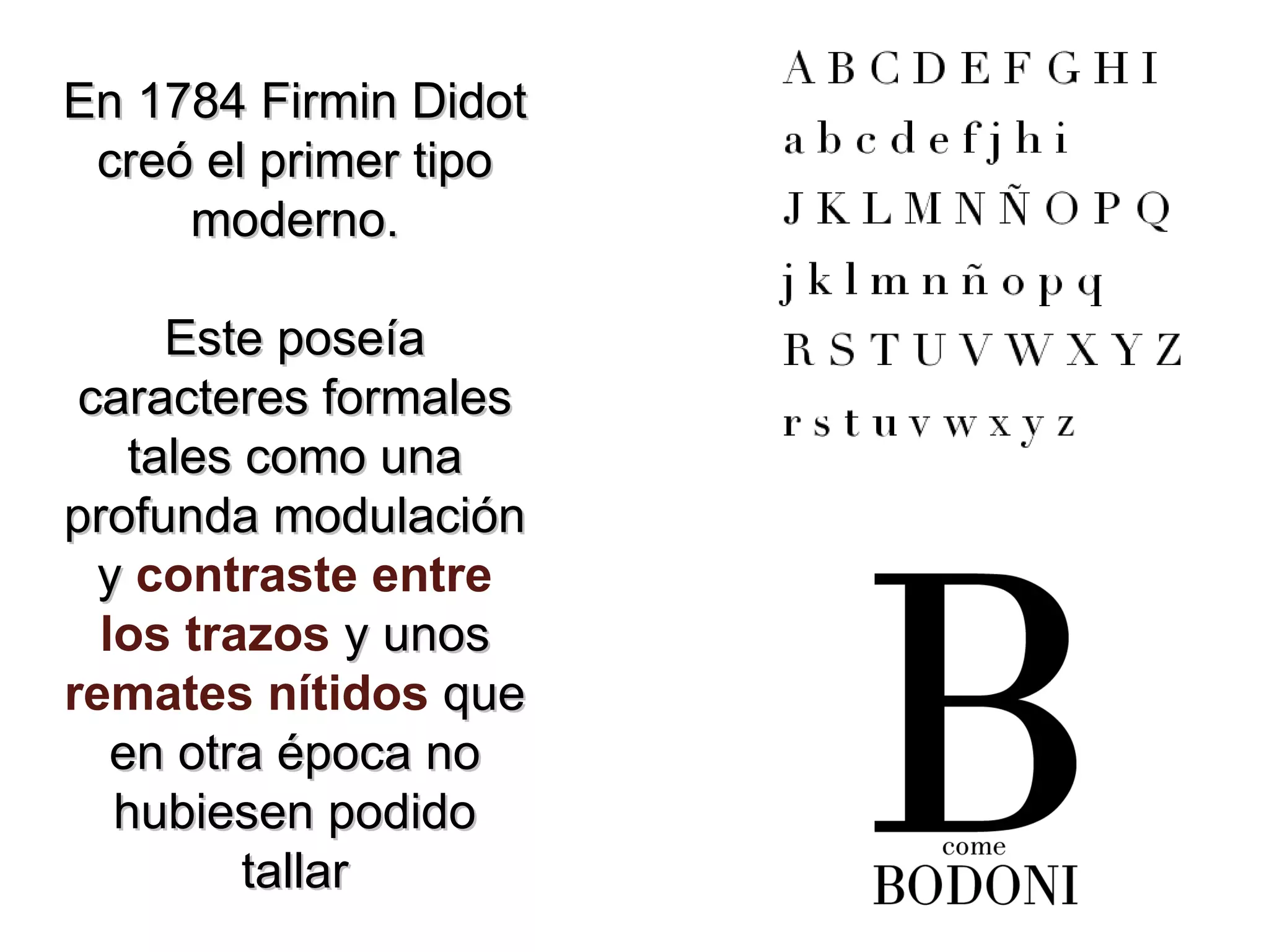 En 1784 Firmin Didot creó el primer tipo moderno. Este poseía caracteres formales tales como una profunda modulación y contraste entre los trazos y unos remates nítidos que en otra época no hubiesen podido tallar
