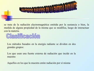 se trata de la radiación electromagnética emitida por la sustancia o bien, la
medida de alguna propiedad de la misma que se modifica, luego de interactuar
con la materia.
Los métodos basados en la energía radiante se dividen en dos
grandes grupos:
Los que usan una fuente externa de radiación que incide en la
muestra
Aquellos en los que la muestra emite radiación por sí misma
 