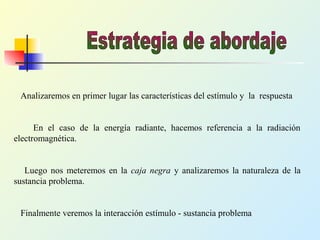 Analizaremos en primer lugar las características del estímulo y la respuesta
En el caso de la energía radiante, hacemos referencia a la radiación
electromagnética.
Luego nos meteremos en la caja negra y analizaremos la naturaleza de la
sustancia problema.
Finalmente veremos la interacción estímulo - sustancia problema
 
