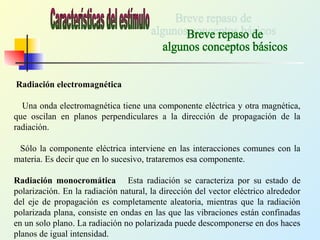 Radiación electromagnética
Una onda electromagnética tiene una componente eléctrica y otra magnética,
que oscilan en planos perpendiculares a la dirección de propagación de la
radiación.
Sólo la componente eléctrica interviene en las interacciones comunes con la
materia. Es decir que en lo sucesivo, trataremos esa componente.
Radiación monocromática Esta radiación se caracteriza por su estado de
polarización. En la radiación natural, la dirección del vector eléctrico alrededor
del eje de propagación es completamente aleatoria, mientras que la radiación
polarizada plana, consiste en ondas en las que las vibraciones están confinadas
en un solo plano. La radiación no polarizada puede descomponerse en dos haces
planos de igual intensidad.
 