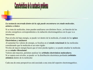 La sustancia encerrada dentro de la caja puede encontrarse en estado molecular,
atómico o iónico
Si se trata de moléculas, éstas pueden analizarse con distintos focos , en función de los
niveles energéticos correspondientes a la radiación electromagnética con la que va a
interactuar.
Para niveles de baja energía, se puede ver dentro de la molécula, el estado de los spines
Electrónicos y nucleares
Al aumentar los valores de energía, se focaliza en el estado rotacional de las moléculas
considerando que la molécula es un rotor rígido.
Niveles de mayor energía hacen que el rotor pierda rigidez y se puede estudiar la molécula
en su estado vibracional..
Valores aún mayores, permiten analizar los orbitales electrónicos moleculares.
Si se supera esos niveles, se puede ver la distribución electrónica profunda (orbitales
atómicos dentro de la molécula)
Cada una de estas perspectivas está asociada a una zona del espectro electromagnético.
 