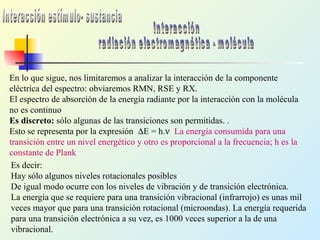 En lo que sigue, nos limitaremos a analizar la interacción de la componente
eléctrica del espectro: obviaremos RMN, RSE y RX.
El espectro de absorción de la energía radiante por la interacción con la molécula
no es continuo
Es discreto: sólo algunas de las transiciones son permitidas. .
Esto se representa por la expresión ∆E = h.ν La energía consumida para una
transición entre un nivel energético y otro es proporcional a la frecuencia; h es la
constante de Plank
Es decir:
Hay sólo algunos niveles rotacionales posibles
De igual modo ocurre con los niveles de vibración y de transición electrónica.
La energía que se requiere para una transición vibracional (infrarrojo) es unas mil
veces mayor que para una transición rotacional (microondas). La energía requerida
para una transición electrónica a su vez, es 1000 veces superior a la de una
vibracional.
 