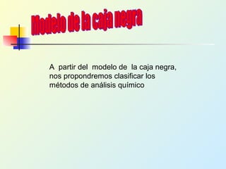 A partir del modelo de la caja negra,
nos propondremos clasificar los
métodos de análisis químico
 