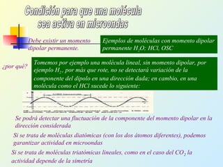 Debe existir un momento
dipolar permanente.
Ejemplos de moléculas con momento dipolar
permanente H2O; HCl, OSC
¿por qué?
Tomemos por ejemplo una molécula lineal, sin momento dipolar, por
ejemplo H2 , por más que rote, no se detectará variación de la
componente del dipolo en una dirección dada; en cambio, en una
molécula como el HCl sucede lo siguiente:
Se podrá detectar una fluctuación de la componente del momento dipolar en la
dirección considerada
Si se trata de moléculas diatómicas (con los dos átomos diferentes), podemos
garantizar actividad en microondas
Si se trata de moléculas triatómicas lineales, como en el caso del CO2 la
actividad depende de la simetría
 