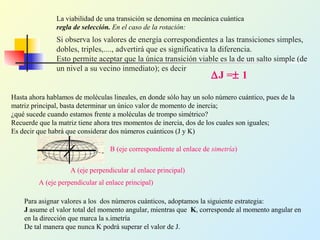 Si observa los valores de energía correspondientes a las transiciones simples,
dobles, triples,...., advertirá que es significativa la diferencia.
Esto permite aceptar que la única transición viable es la de un salto simple (de
un nivel a su vecino inmediato); es decir
∆J =± 1
La viabilidad de una transición se denomina en mecánica cuántica
regla de selección. En el caso de la rotación:
Hasta ahora hablamos de moléculas lineales, en donde sólo hay un solo número cuántico, pues de la
matriz principal, basta determinar un único valor de momento de inercia;
¿qué sucede cuando estamos frente a moléculas de trompo simétrico?
Recuerde que la matriz tiene ahora tres momentos de inercia, dos de los cuales son iguales;
Es decir que habrá que considerar dos números cuánticos (J y K)
B (eje correspondiente al enlace de simetría)
A (eje perpendicular al enlace principal)
A (eje perpendicular al enlace principal)
Para asignar valores a los dos números cuánticos, adoptamos la siguiente estrategia:
J asume el valor total del momento angular, mientras que K, corresponde al momento angular en
en la dirección que marca la s.imetría
De tal manera que nunca K podrá superar el valor de J.
 