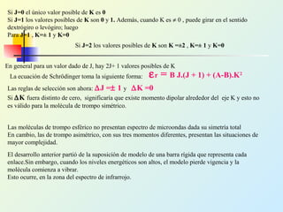 Si J=0 el único valor posible de K es 0
Si J=1 los valores posibles de K son 0 y 1. Además, cuando K es ≠ 0 , puede girar en el sentido
dextrógiro o levógiro; luego
Para J=1 , K=± 1 y K=0
Si J=2 los valores posibles de K son K =±2 , K=± 1 y K=0
En general para un valor dado de J, hay 2J+ 1 valores posibles de K
La ecuación de Schrödinger toma la siguiente forma: εr = B J.(J + 1) + (A-B).K2
Las reglas de selección son ahora: ∆J =± 1 y ∆K =0
Si ∆K fuera distinto de cero, significaría que existe momento dipolar alrededor del eje K y esto no
es válido para la molécula de trompo simétrico.
Las moléculas de trompo esférico no presentan espectro de microondas dada su simetría total
En cambio, las de trompo asimétrico, con sus tres momentos diferentes, presentan las situaciones de
mayor complejidad.
El desarrollo anterior partió de la suposición de modelo de una barra rígida que representa cada
enlace.Sin embargo, cuando los niveles energéticos son altos, el modelo pierde vigencia y la
molécula comienza a vibrar.
Esto ocurre, en la zona del espectro de infrarrojo.
 