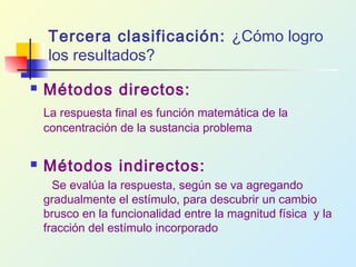 Tercera clasificación: ¿Cómo logro
los resultados?
 Métodos directos:
La respuesta final es función matemática de la
concentración de la sustancia problema
 Métodos indirectos:
Se evalúa la respuesta, según se va agregando
gradualmente el estímulo, para descubrir un cambio
brusco en la funcionalidad entre la magnitud física y la
fracción del estímulo incorporado
 