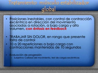 • Posiciones inestables, con control de contracción
  excéntrica en dirección del movimiento
  asociadas a rotación, a baja carga y alto
  volumen, con énfasis en feedback

• TRABAJAR SIN DOLOR, en rango que presente
  falta de control
• 10 a 20 repeticiones a baja carga con
  contracciones mantenidas de 10 segundos

•   Evaluación de progresión
    – Subjetiva: Calidad del movimiento, test de cargas excéntricas
 