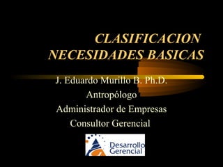 CLASIFICACION
NECESIDADES BASICAS
J. Eduardo Murillo B. Ph.D.
Antropólogo
Administrador de Empresas
Consultor Gerencial
 