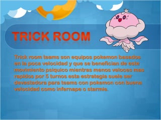 Trick room teams son equipos pokemon basados
en la poca velocidad y que se benefician de este
movimiento psiquico mientras menos veloces mas
rapidos por 5 turnos esta estrategia suele ser
devastadora para teams con pokemon con buena
velocidad como infernape o starmie.
 