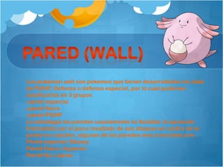 Los pokemon wall son pokemon que tienen desarrolaldos los stats
de PS/HP, Defensa o defensa especial, por lo cual podemos
clasificarlos en 3 grupos
-pared especial
-pared física
-pared PS/HP
La estrategia de paredes usualemente es fastidiar al oponente
frutrandolo por el poco resultado de sus ataques en contra de la
pared en cuestion, algunas de las paredes mas conocidas son :
Pared especial: Blissey
Pared fisica: rhyperior
Pared Hp: Lapras
 