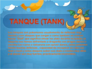 Los tanques son pokemones usualemente de defensas muy
fuerets y con ataques que cargan o como tambien se conoce
hacen “Stall” que significa elevar los stats durante la batalla, la
mayoria nos hemos enfrentado a dragonite con dragon dance o
snorlax con curse o volcarona con quiver dance, estos pokemon
tienen buenas defensas , capacidad de recuperar su vida con
rest o roost y estos ataques suben sus stats a niveles muy altos
y al atacar son muy fuertes, prácticamente invencibles.
 