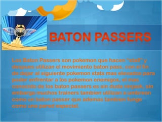 Los Baton Passers son pokemon que hacen “stall” y
despues utilizan el movimiento baton pass, con el fin
de dejar al siguiente pokemon stats mas elevados para
poder enfrentar a los pokemon enemigos, el mas
conocido de los baton passers es sin duda ninjask, sin
embargo muchos trainers tambien utilizan a umbreon
como un baton passer que ademas tambien funge
como una pared especial.
 