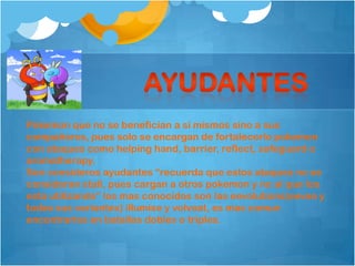 Pokemon que no se benefician a si mismos sino a sus
compañeros, pues solo se encargan de fortalecerlo pokemon
con ataques como helping hand, barrier, reflect, safeguard o
aromatherapy.
Son consideros ayudantes “recuerda que estos ataques no se
consideran stall, pues cargan a otros pokemon y no al que los
esta utilizando” los mas conocidos son las eevolutions(eevee y
todas sus variantes) illumise y volveat, es mas comun
encontrarlos en batallas dobles o triples.
 