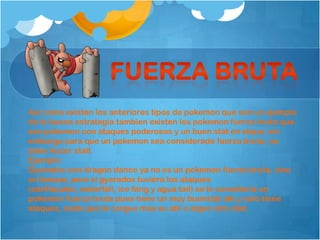 Asi como existen los anteriores tipos de pokemon que son un ejemplo
de la buena estrategia tambien existen los pokemon fuerza bruta que
son pokemon con ataques poderosos y un buen stat en atque, sin
embargo para que un pokemon sea considerado fuerza bruta, no
debe hacer stall.
Ejemplo:
Gyarados con dragon dance ya no es un pokemon fuerza bruta, sino
un tanque, pero si gyarados tuviera los ataques
(earthquake, waterfall, ice fang y agua tail) se le consideria un
pokemon fuerza bruta pues tiene un muy buenstat atk y solo tiene
ataques, nada que le cargue mas su atk o algun otro stat.
 