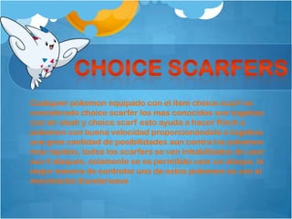 Cualquier pokemon equipado con el item choice scarf es
considerado choice scarfer los mas conocidos son togekiss
con air slash y choice scarf esto ayuda a hacer flinch a
pokemon con buena velocidad proporcionándole a togekiss
una gran cantidad de posibilidades aun contra los pokemon
mas rapidos, todos los scarfers se ven inhabilitados de usar
sus 4 ataques, solamente se es permitido usar un ataque, la
mejor manera de controlar uno de estos pokemon es con el
movimiento thunderwave
 