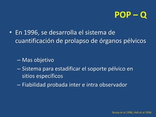POP – Q
• En 1996, se desarrolla el sistema de
cuantificación de prolapso de órganos pélvicos
– Mas objetivo
– Sistema para estadificar el soporte pélvico en
sitios específicos
– Fiabilidad probada inter e intra observador

Bump et al 1996, Hall et al 1996

 