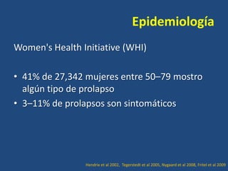 Epidemiología
Women's Health Initiative (WHI)
• 41% de 27,342 mujeres entre 50–79 mostro
algún tipo de prolapso
• 3–11% de prolapsos son sintomáticos

Hendrix et al 2002, Tegerstedt et al 2005, Nygaard et al 2008, Fritel et al 2009

 