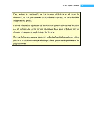 4María Martín Sánchez.
Para realizar la clasificación de los recursos didácticos en el centro he
observado las dos que aparecen en Moodle como ejemplo y a partir de ahí he
elaborado una propia.
En esta elaboración aparecen los recursos que para mí son los más utilizados
por el profesorado en los centros educativos, tanto para el trabajo con los
alumnos como para el propio trabajo del docente.
Muchos de los recursos que aparecen en la clasificación los podemos utilizar
gracias a la disponibilidad que el colegio ofrece y otros serán pertenencia del
propio docente.
 