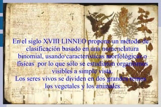 En el siglo XVIII LINNEO propone un método de clasificación basado en una nomenclatura binomial, usando características morfológicas o físicas  por lo que sólo se estudiaron organismos visibles a simple vista. Los seres vivos se dividen en dos grandes reinos los vegetales y los animales 