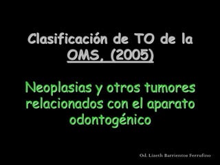 Clasificación de TO de la
       OMS, (2005)

Neoplasias y otros tumores
relacionados con el aparato
       odontogénico

                  Od. Lizeth Barrientos Ferrufino
 