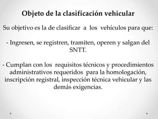 Objeto de la clasificación vehicular
Su objetivo es la de clasificar a los vehículos para que:
- Ingresen, se registren, tramiten, operen y salgan del
SNTT.
- Cumplan con los requisitos técnicos y procedimientos
administrativos requeridos para la homologación,
inscripción registral, inspección técnica vehicular y las
demás exigencias.
 