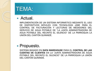  Actual.
IMPLEMENTACIÓN DE UN SISTEMA INFORMÁTICO MEDIANTE EL USO
DE DISPOSITIVOS MÓVILES CON TECNOLOGÍA J2ME PARA EL
CONTROL DE FACTURACIÓN Y LECTURAS DE MEDIDORES DEL
SERVICIO DE AGUA POTABLE DE “LA JUNTA ADMINISTRADORA DE
AGUA POTABLE DEL RECINTO EL SILENCIO” DE LA PARROQUIA LA
UNIÓN DEL CANTÓN QUININDÉ.
 Propuesto.
SISTEMA BASADO EN DATA WAREHOUSE PARA EL CONTROL DE LAS
CUENTAS DE CLIENTES EN LA “JUNTA ADMINISTRADORA DE AGUA
POTABLE DEL RECINTO EL SILENCIO” DE LA PARROQUIA LA UNIÓN
DEL CANTÓN QUININDÉ.
TEMA:
 