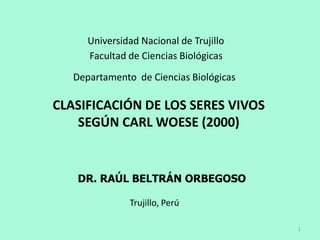 Universidad Nacional de Trujillo
      Facultad de Ciencias Biológicas

   Departamento de Ciencias Biológicas

CLASIFICACIÓN DE LOS SERES VIVOS
   SEGÚN CARL WOESE (2000)


   DR. RAÚL BELTRÁN ORBEGOSO

               Trujillo, Perú

                                         1
 