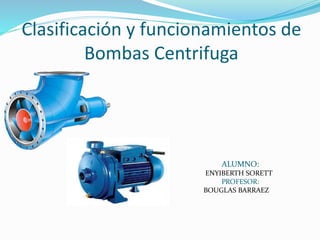 Clasificación y funcionamientos de
Bombas Centrifuga
ALUMNO:
ENYIBERTH SORETT
PROFESOR:
BOUGLAS BARRAEZ
 