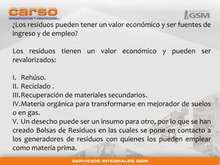 ¿Los residuos pueden tener un valor económico y ser fuentes de 
ingreso y de empleo? 
Los residuos tienen un valor económico y pueden ser 
revalorizados: 
I. Rehúso. 
II. Reciclado . 
III.Recuperación de materiales secundarios. 
IV.Materia orgánica para transformarse en mejorador de suelos 
o en gas. 
V. Un desecho puede ser un insumo para otro, por lo que se han 
creado Bolsas de Residuos en las cuales se pone en contacto a 
los generadores de residuos con quienes los pueden emplear 
como materia prima. 
 