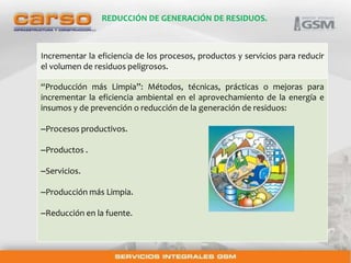 REDUCCIÓN DE GENERACIÓN DE RESIDUOS. 
Incrementar la eficiencia de los procesos, productos y servicios para reducir 
el volumen de residuos peligrosos. 
“Producción más Limpia”: Métodos, técnicas, prácticas o mejoras para 
incrementar la eficiencia ambiental en el aprovechamiento de la energía e 
insumos y de prevención o reducción de la generación de residuos: 
–Procesos productivos. 
–Productos . 
–Servicios. 
–Producción más Limpia. 
–Reducción en la fuente. 
 