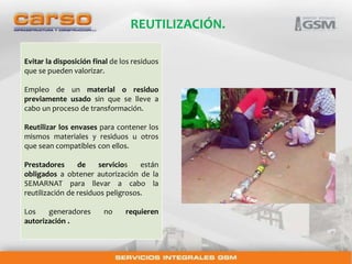 REUTILIZACIÓN. 
Evitar la disposición final de los residuos 
que se pueden valorizar. 
Empleo de un material o residuo 
previamente usado sin que se lleve a 
cabo un proceso de transformación. 
Reutilizar los envases para contener los 
mismos materiales y residuos u otros 
que sean compatibles con ellos. 
Prestadores de servicios están 
obligados a obtener autorización de la 
SEMARNAT para llevar a cabo la 
reutilización de residuos peligrosos. 
Los generadores no requieren 
autorización . 
 