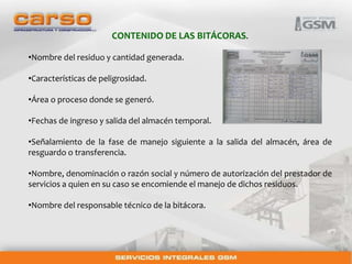 CONTENIDO DE LAS BITÁCORAS. 
•Nombre del residuo y cantidad generada. 
•Características de peligrosidad. 
•Área o proceso donde se generó. 
•Fechas de ingreso y salida del almacén temporal. 
•Señalamiento de la fase de manejo siguiente a la salida del almacén, área de 
resguardo o transferencia. 
•Nombre, denominación o razón social y número de autorización del prestador de 
servicios a quien en su caso se encomiende el manejo de dichos residuos. 
•Nombre del responsable técnico de la bitácora. 
 