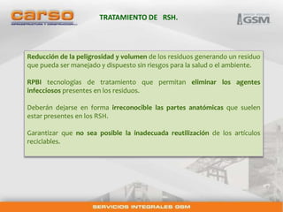 TRATAMIENTO DE RSH. 
Reducción de la peligrosidad y volumen de los residuos generando un residuo 
que pueda ser manejado y dispuesto sin riesgos para la salud o el ambiente. 
RPBI tecnologías de tratamiento que permitan eliminar los agentes 
infecciosos presentes en los residuos. 
Deberán dejarse en forma irreconocible las partes anatómicas que suelen 
estar presentes en los RSH. 
Garantizar que no sea posible la inadecuada reutilización de los artículos 
reciclables. 
 