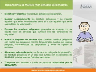 OBLIGACIONES DE MANEJO PARA GRANDES GENERADORES 
• Identificar y clasificar los residuos peligrosos que generen. 
• Manejar separadamente los residuos peligrosos y no mezclar 
aquellos que sean incompatibles entre sí o con aquellos que sean 
susceptibles de valorización. 
• Envasar los residuos peligrosos generados de acuerdo con su 
estado físico en envases que cumplan con las condiciones de 
seguridad. 
• Marcar o etiquetar los envases que contienen residuos peligrosos 
con rótulos que señalen el nombre del generador, nombre del residuo 
peligroso, características de peligrosidad y fecha de ingreso al 
almacén. 
• Almacenar adecuadamente, conforme a su categoría de generación, 
los residuos peligrosos en un área que cumpla con los requisitos de 
RLGPGIR y de las Normas Oficiales Mexicanas. 
• Trasportar sus residuos a través de personas autorizadas por la 
SEMARNAT. 
