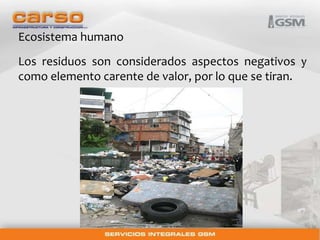 Ecosistema humano 
Los residuos son considerados aspectos negativos y 
como elemento carente de valor, por lo que se tiran. 
 